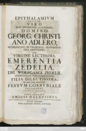 Epithalamivm Votivvm Viro Plvr. Reverendo, Doctissimo, Domino Georg. Christiano Adlero, Archidiacono in Palaeopoli Brandebvrgica, Cvm Virgine Emerentia Zedelia, Dni. Wolfgangi Zedelii, Pharmacopolae Olim Osterbvrgensis Filia Dilectissima, D. XXII. Febr. MDCCXIX. Festvm Connvbiale Celebrani, Scriptvm Et Transmissvm Ab Intvs Nominatis Amici Halensibvs