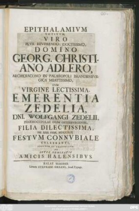 Epithalamivm Votivvm Viro Plvr. Reverendo, Doctissimo, Domino Georg. Christiano Adlero, Archidiacono in Palaeopoli Brandebvrgica, Cvm Virgine Emerentia Zedelia, Dni. Wolfgangi Zedelii, Pharmacopolae Olim Osterbvrgensis Filia Dilectissima, D. XXII. Febr. MDCCXIX. Festvm Connvbiale Celebrani, Scriptvm Et Transmissvm Ab Intvs Nominatis Amici Halensibvs