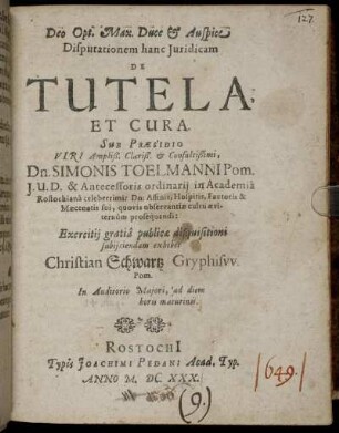Dispuationem hanc Iuridicam De Tutela Et Cura Sub Praesidio Viri Ampliß. Clariß. & Consultißimi, Dn. Simonis Toelmanni Pom. I. U. D. & Antecessoris ordinarii in Academia Rostochiana celeberrimi: Dn: Affinis, Hospitis, Fautoris & Maecenatis sui, quovis observantiae cultu aeviternum prosequendi: Exercitii gratia publicae disquisitioni subiiciendam exhibet Christian Schwartz Gryphisw. Pom. In Auditorio Maiori, ad diem horis matutinis