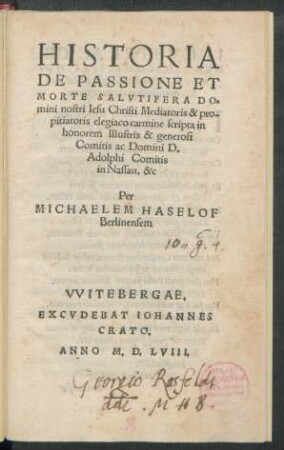 HISTORIA || DE PASSIONE ET || MORTE SALVTIFERA DO=||mini nostri Iesu Christi Mediatoris & pro-||pitiatoris elegiaco carmine scripta in || honorem Illustris & generosi || Comitis ac Domini D.|| Adolphi Comitis || in Nassau. &c.|| Per || MICHAELEM HASELOF || Berlinensem ||