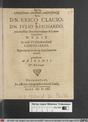 Amplißimis, clarißimis, consultißimisq[ue] viris, Dn. Erico Clacio, & Dn. Iulio Reichardo, potentissimi Brunsvicensium & Lunaeburgensium Ducis In aula Wolfenbutelensi Consiliariis, Supremam in utroq[ue] Iure lauream adeptis, gratulantur Meibomii : IV. Eid. Ianuar.
