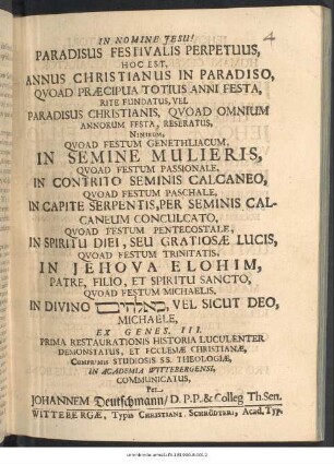 Paradisus Festivalis Perpetuus, Hoc Est, Annus Christianus In Paradiso : Quoad Praecipua Totius Anni Festa, Rite Fundatus, Vel Paradisus Christianis, Quoad Omnium Annorum Festa, Reseratus, Nimirum, Quoad Festum Genethliacum, In Semine Mulieris, Quoad Festum Passionale, In Contrito Seminis Calcaneo, Quoad Festum Paschale ... Quoad Festum Pentecostale ... Quoad Festum Trinitatis ... Quoad Festum Michaelis ... Ex Genes. III. Prima Restaurationis Historia Luculenter Demonstratus, Et Ecclesiae Christianae, Cumprimis Studiosis SS. Theologiae, In Academia Wittebergensi, Communicatus