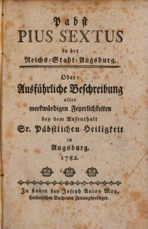 Pabst Pius Sextus in der Reichs-Stadt-Augsburg. Oder: Ausführliche Beschreibung aller merkwürdigen Feyerlichkeiten bey dem Aufenthalt Sr. Päbstlichen Heiligkeit in Augsburg. 1782.