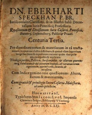 Eberhardi Speckhan Ic. Et in Illustri Iulia Academia Antecessoris, Quaestionum & Decisionum Iuris Caesaraei Pontificii, Statutarii & Consuetudinarii Centuria ... Miscellanea : Ecclesiasticis pariter, Politicis, Iurisconsultis, & aliarum quarumcunq[ue] Disciplinarum Studiosis, ad variarum rerum cognitionem apprime utilis, iucunda, & necessaria: Cum accurata Synopsi singulis quaestionibus praefixa, qua uno quasi aspectu & intuitu, cuiusq[ue] quaestionis materia exhibetur. Indice item gemino, uno Quaestionum, altero rerum & verborum locupletißimo, 3. ... Centuria Tertia