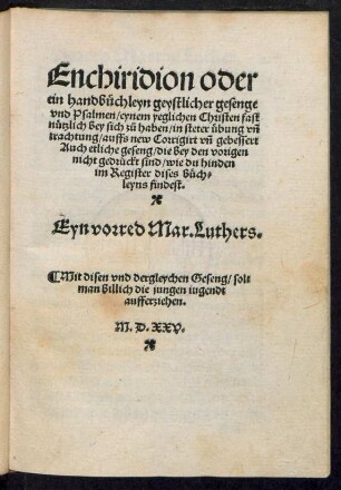 Enchiridion oder || ein handbüchlein geystlicher gesenge || vnd Psalmen, eynem yeglichen Christen fast || nützlich bey sich zů haben, in steter übung, vnd || trachtung, auffs new Corrigirt vnd gebessert || Auch etliche geseng, die bey den vorigen || nicht gedrückt sind, ... || Ein vorred Mar. Luthers.|| ... ||