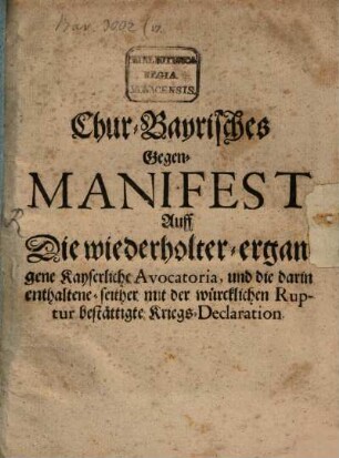 Chur-Bayrisches Gegen-Manifest Auff Die wiederholter-ergangene Kayserliche Avocatoria, und die darin enthaltene-seither mit der würcklichen Ruptur bestättigte Kriegs-Declaration