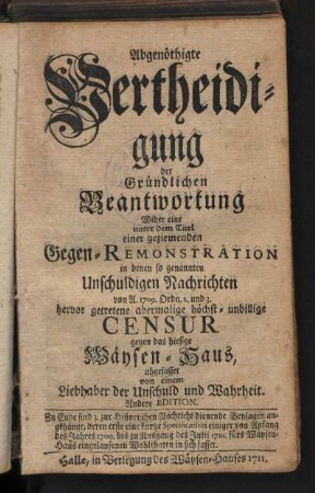 Abgenöthigte Vertheidigung der Gründlichen Beantwortung Wider eine unter dem Titel einer geziemenden Gegen-Remonstration in denen so genannten Unschuldigen Nachrichten von A. 1709. Ordn. 2. und 3. hervor getretene abermalige höchst-unbillige Censur gegen das hiesige Wäysen-Haus