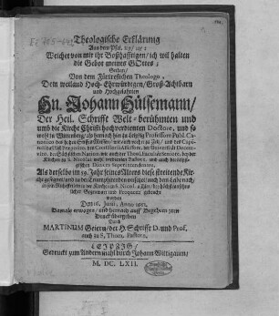 Theologische Erklärung Aus dem Psal. 119/115: Weichet von mir ihr Boßhafftigen/ ich wil halten die Gebot meines Gottes : Gethan/ Von dem Fürtreflichen Theologo ... Johann Hülsemann/ Der Heil. Schrifft Welt-berühmten ... Doctore ... und auch der Leipzigischen Dioeces Superintendenten, Als derselbe im 59. Jahr seines Alters diese streitende Kirche gesegnet/ und ... in sein Ruhestetlein in der Kirchen zu S. Nicol. allhier ... gebracht worden Den 16. Iunii, Anno 1661.