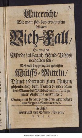Unterricht, Wie man sich bey ereignetem leidigen Vieh-Fall, So wohl der Pferde, als auch Rind-Viehs, verhalten soll : Nebenst beygefügten gewissen Hülffs-Mitteln, Dienet jederman zum Nutzen, absonderlich dem Bauers- oder Landes-Mann, der Vieh haben muß, und zu seiner Nahrung gebrauchet : Gantz neu heraus gegeben, approbirt und für gut befunden worden