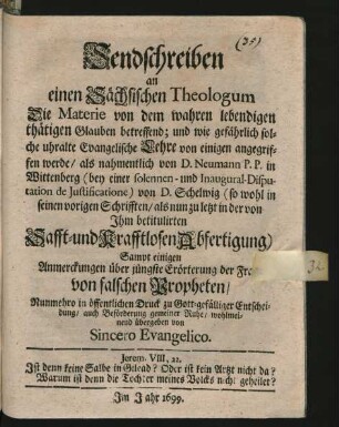 Sendschreiben an einen Sächsischen Theologum Die Materie von dem wahren lebendigen thätigen Glauben betreffend; und wie gefährlich solche uhralte Evangelische Lehre von einigen angegriffen werde/ als nahmentlich von D. Neumann P. P. in Wittenberg (bey einer solennen- und Inaugural-Disputation de Iustificatione) von D. Schelwig (so wohl in seinen vorigen Schrifften/ als nun zu letzt in der von Ihm betitulirten Safft- und Krafftlosen Abfertigung) : Sampt einigen Anmerckungen über jüngste Erörterung der Frage von falschen Propheten/ Nunmehro in öffentlichen Druck ... übergeben