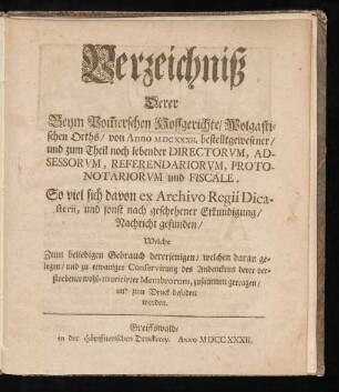Verzeichniß Derer Beym Pom[m]erschen Hoffgerichte, Wolgastischen Orths, von Anno MDCXXXII. bestelltgewesener, und zum Theil noch lebender Directorum, Adsessorum, Referendariorum, Protonotariorum und Fiscäle : So viel sich davon ex Archivo Regii Dicasterii, und sonst nach geschehener Erkundigung, Nachricht gefunden, Welche Zum beliebigen Gebrauch dererjenigen, welchen daran gelegen, und zu etwaniger Conservirung des Andenckens derer verstorbener wohl-meritirter Membrorum, zusammen getragen, und zum Druck befodert worden