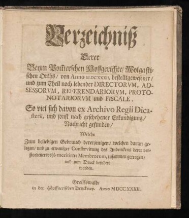 Verzeichniß Derer Beym Pom[m]erschen Hoffgerichte, Wolgastischen Orths, von Anno MDCXXXII. bestelltgewesener, und zum Theil noch lebender Directorum, Adsessorum, Referendariorum, Protonotariorum und Fiscäle : So viel sich davon ex Archivo Regii Dicasterii, und sonst nach geschehener Erkundigung, Nachricht gefunden, Welche Zum beliebigen Gebrauch dererjenigen, welchen daran gelegen, und zu etwaniger Conservirung des Andenckens derer verstorbener wohl-meritirter Membrorum, zusammen getragen, und zum Druck befodert worden