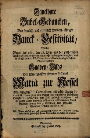 Danckbare Jubel-Gedancken, Bey feyerlich- und erfreulich Hundert-jähriger Danck-Festivität, Welche, Wegen des 1661. den 28. May aus der Lutherischen Reichs-Stadt Heylbrunn nacher Straubing überbrachten, und in die Kirchen der PP. Carmelitern allda beständig versetzten Wunderthätigen Gnaden-Bilds Der schmerzhafften Mutter Gottes Mariä zur Nessel : Von besagten PP. Carmelitern mit acht-tägiger Solemnität, dann hiezu von Seiner jetzt regierenden Päbstlichen Heiligkeit Clemente dem XIII. gnädigst verliehenen, und die gantze Octav hindurch währenden vollkommenen Ablaß begangen wurde den 3. Sonntag nach Pfingsten 31. May bis 7. Junii inclusivè 1761. ...
