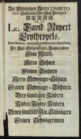 Des Wohlseeligen Herrn Consistorial-Raths, und Ober-Hoff-Predigers Herrn Tit. Tit Lic. David Rupert Erythropels, Hinterbliebenen, schmertzlich-betrübten nahen Angehörigen, Als Der Hoch-Edelgebohrnen, Hochbetrübten Frau Wittib, Tit. Herrn Söhnen Tit. Frauen Töchtern Tit. Herrn Schwieger-Söhnen [...]
