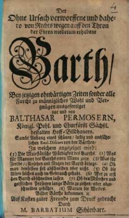Der Ohne Ursach verworffene und dahero von Rechts wegen auff den Thron der Ehren wiederum erhabene Barth : Bey jetzigen ohnbärtigen Zeiten sonder alle Furcht zu männigliches Wohl und Vergnügen ; Samt Anhang eines schönen, lustig und ausführlichen Real-Discurs von den Bärthen, In welchem angezeiget wird ...