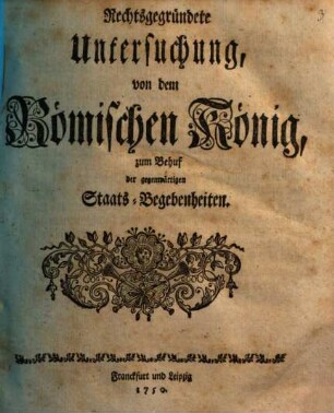 Rechtsgegründete Untersuchung von dem Römischen König : zum Behuf der gegenwärtigen Staats-Begebenheiten