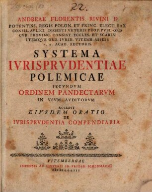 Andreae Florentis Rivini D Potentiss. Regis Polon. Et Princ. Elect. Sax. Consil. Avlici Digesti Veteris Prof. Pvbl. Ord ... Systema Ivrisprvdentiae Polemicae Secvndvm Ordinem Pandectarvm In Vsvm Avditorvm : Accedit Eivsdem Oratio De Ivrisprvdentia Compendiaria : accedit eiusdem oratio de iurisprudentia compendiaria