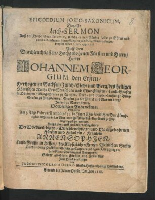 Epicoedium Josio-Saxonicum. Das ist: Leich-Sermon Auß den Klag-Liedern Jeremiae, welche er dem Könige Josiae zu Ehren und guten Andencken mit seinen Sängern und Sängerinnen gesungen : hergenommen/ und appliciret Auff den ... Herrn Johannem Georgium den Ersten/ Hertzogen zu Sachsen/ Jülich/ Cleve und Berg/ des heiligen Römischen Reichs ... Chur-Fürsten ... Andenckens ; Gehalten Am 4. Tage Februarii Anno 1657. da Ihrer Churfürstlichen Durchleuchtigkeit Leichnam ... zu Freyberg beygesetzet worden. Anitzo aber auff gnädiges Begehren Der ... Annen-Sophien/ Land-Gräfin zu Hessen ... Zum Druck verfertiget