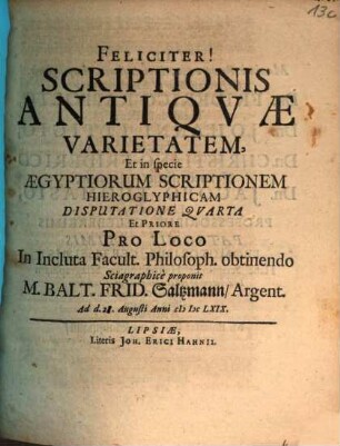 Scriptionis Antiqvae Varietatem, Incluto Philosophorum Lipsiensium Senatu suffragente Disputatione ... proponit Praeses M. Balt. Frid. Saltzmann, Argent., 4. Scriptionis Antiqvae Varietatem, Et in specie Aegyptiorum Scriptionem Hieroglyphicam Disputatione Qvarta Et Priore Pro Loco In Incluta Facult. Philosoph. obtinendo Sciagraphice proponit M. Balt. Frid. Saltzmann, Argent. : Ad d. 28. Augusti Anni MDCLXIX.