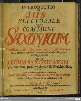 Introductio in Ius Electorale Atque Commune Saxonicum : Ex Constitutionibus, Decisionibus, Ordinatione politica, Mandatis, Rescriptis, Ordinatione Processus aliisque iuris electoralis sancitis; Ut et Antiquis Legum Saxonicarum Voluminibus, Iure Provinciali & Weichbildico