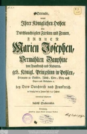 Serenade, womit Jhrer Königlichen Hoheit Der Durchlauchtigsten Fürstinn und Frauen, Frauen Marien Josephen, Vermählten Dauphine von Frankreich und Navarra, geb. Königl. Prinzeßinn in Pohlen, Herzoginn zu Sachsen, Jülich, Cleve, Berg auch Engern und Westphalen [et]c. bey Dero Durchreise nach Frankreich, in Leipzig den 15 Jenner des 1747 Jahres unterthänigst aufgewartet die daselbst Studierenden