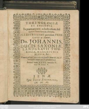 Threnologiae Et Epicedia In praematurum ac luctuosum, sed tamen beatissimum obitum Illustrissimi quondam Principis ac Domini, Dn. Johannis, Ducis Saxoniae, Landgravii Thuringiae, Marchionis Misniae, &c. : Vinariae pie in Christo defuncti Anno M.DC.V. Die XXXI. Octob. Hora X. promeridiana ; Annos vixit XXXV. menses V. dies IX. horas V.