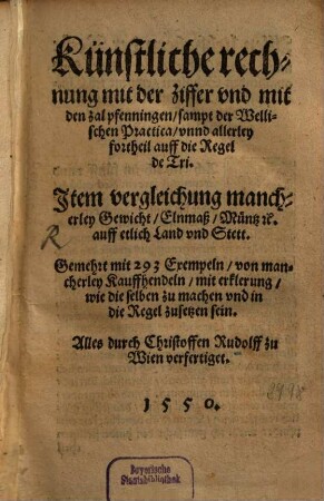 Künstliche rechnung mit der ziffer vnd mit den zal pfenningen, sampt der Wellischen Practica, vnnd allerley fortheil auff die Regel de Tri : Jtem vergleichung mancherley Gewicht, Elnmaß, Müntz [et]c. auff etlich Land vnd Stett. Gemehret mit 293 Exempeln von mancherley Kauffhendeln, mit erklerung, wie die selben zu machen vnd in die Regel zusetzen sein