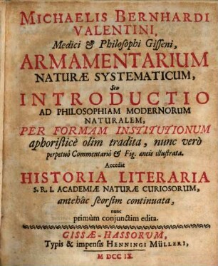 Michaelis Bernhardi Valentini, Medici & Philosophi Gisseni Armamentarium Naturæ Systematicum, Seu Introductio Ad Philosophiam Modernorum Naturalem, per Formam Institutionum aphoristice olim tradita, nunc vero perpetuo Commentario & Fig. aeneis illustrata : Accedit Historia Literaria S.R.I. Academiæ Naturæ Curiosorum ...