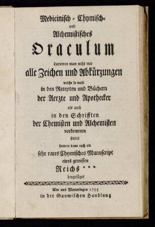 Medicinisch- Chymisch- und Alchemistisches Oraculum : darinnen man nicht nur alle Zeichen und Abkürzungen welche so wohl in den Recepten und Büchern der Aerzte und Apothecker als auch in den Schrifften der Chemisten und Alchemisten vorkommen findet sondern deme auch ein sehr rares Chymisches Manuscript eines gewissen Reichs*** beygefüget