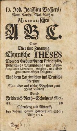 D. Joh. Joachim Bechers, Röm. Kayserl. Maj. Rath [et]c. Mineralisches ABC. Oder Vier und Zwantzig Chymische Theses Von der Geburt, denen Principiis, Unterschied, Vermischung, und Auflösung deren Mineralien, Metallen, und übrigen Unterirdischen Dingen [et]c.