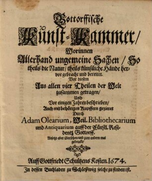 Gottorffische Kunst-Kammer : Worinnen allerhand ungemeine Sachen, So theils die Natur theils künstliche Hände hervorgebracht und bereitet ; Vor diesem aus allen vier Theilen der Welt zusammen getragen Und Vor einigen Jahren beschrieben, Auch mit behörigen Kupfern gezieret