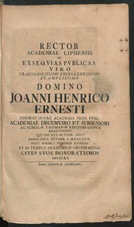 Rector Academiae Lipsiensis Ad Exsequias Publicas Viro Praenobilissimo Excellentissimo Et Amplissimo Domino Joanni Henrico Ernesti Poeseos In Hac Academia Prof. Publ. Academiae Decemviro Et Subseniori Ac Scholæ Thomanæ Rectori Longe Meritissimo Qui Die XVI. Octobr. Obiit Hodie XXIV. Octobr. A. MDCCXXIX. Post Horam I. Pomerid. Eundas Et In Templo Academico Celebrandas Cives Suos Honoratismos Invitat