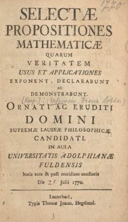 Selectæ Propositiones Mathematicæ Quarum Veritatem Usus Et Applicationes Exponent, Declarabunt Ac Demonstrabunt. Ornati Ac Eruditi Domini Supremæ Laureæ Philosophicæ Candidati In Aula Universitatis Adolphianæ Fuldensis horis ante & post meridiem consuetis Die 25. Julii 1770