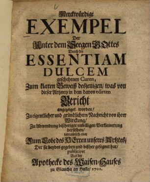 Merckwürdige Exempel Der Unter dem Seegen Gottes Durch die Essentiam Dulcem geschehenen Curen : Zum klaren Beweiß desjenigen, was von dieser Artzney in dem davon edirten Bericht angezeiget worden, Zu eigentlicher und gründlichern Nachricht von ihrer Wirckung, Zu Abwendung bißheriger unbilligen Verkleinerung derselben ...