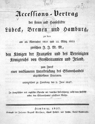 Accessions-Vertrag der freien und Hansestädte Lübeck, Bremen und Hamburg, zu den am 30. November 1831 und 22. März 1833 zwischen J. J. M. M., den Königen der Franzosen und des Vereinigten Königreichs von Grossbritannien und Irland, zum Zweck einer wirksameren Unterdrückung des Sklavenhandels abgeschlossenen Tractaten, unterzeichnet zu Hamburg den 9. Juni 1837. In französischer und englischer Sprache mit deutscher Uebersetzung; nebst dem hieselbst wider den Sklavenhandel erlassenen Gesetze