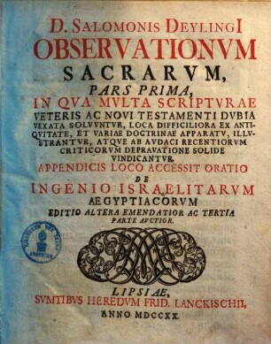 D. Salomonis Deylingi[i] Observationum Sacrarum Pars ... : In Qva Mvlta Scriptvræ Veteris Ac Novi Testamenti Dvbia Vexata Solvvntvr, Loca Difficiliora Ex Antiqvitate, Et Variæ Doctrinæ Apparatv, Illvstrantvr, Atqve Ab Avdaci Recentiorvm Criticorvm Depravatione Solide Vindicatvr, 1. : in qua mvlta Scripturae veteris ac Novi Testamenti dvbia vexata solvvntur, loca difficiliora ex entiqvitate, et variae doctrinae apparatv, illvstrantvr, atqve ab avdaci recentiorvm criticorvm depravatione solide vindicantur ; appendicis loco accessit oratio de Ingenio Israelitarvm Ägyptiacorum