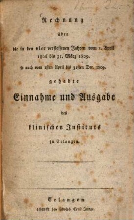 Rechnung über die in vier verflossenen Jahren vom 1. April 1806 bis 31. März 1809, so auch vom 1. April bis 31. Dec. 1809 gehabte Einnahme und Ausgabe des klinischen Instituts zu Erlangen