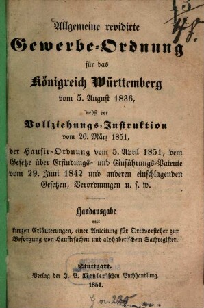 Allgemeine revidirte Gewerbe-Ordnung für das Königreich Württemberg vom 5. August 1836, nebst der Vollziehungs-Instruktion vom 20. März 1851, der Hausir-Ordnung vom 5. April 1851, dem Gesetze über Erfindungs- und Einführungs-Patente vom 29. Juni 1842 ... u.s.w. : Handausg. mit kurzen Erl., ... und alphabetischem Sachregister