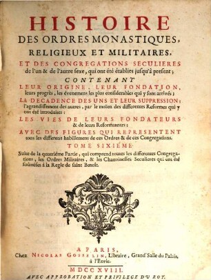 Histoire Des Ordres Monastiques, Religieux Et Militaires Et Des Congregations Seculieres de l'un et de l'autre sexe, qui ont esté éstablies jusqu'à présent : Contenant Leur Origine, Leur Fondation, ... La Decadence Des Uns Et Leur Suppression, ... Les Vies De Leurs Fondateurs & de leurs Reformateurs: Avec Des Figures Qui Representent tous les differens habillemens de ces Ordres & de ces Congregations, 6. Suite de la quatriéme Partie, qui comprend toutes les differentes Congregations, les Ordres Militaires, & les Chanoinesses Seculieres qui ont été soûmises à la Regle de saint Benoît