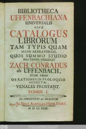 Tomus I.: Bibliotheca Uffenbachiana Universalis Sive Catalogus Librorum Tam Typis Quam Manu Exaratorum, Quos Summo Studio Hactenus Collegit Zach. Conradus ab Uffenbach, Nunc Vero Ob Rationes In Proloquio Deductas, Venales Prostant