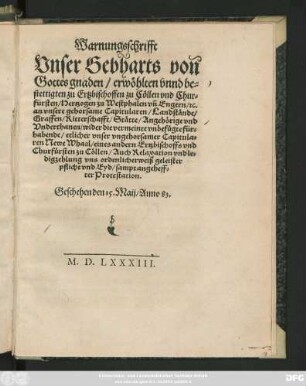 Warnungsschrifft || Vnser Gebharts von || Gottes gnaden/ erwöhlten vnnd be=||stettigten zu Ertzbischoffen zu Cöllen vnd Chur=||fürsten/ Hertzogen zu Westphalen vñ Engern/ #[et]c.|| an vnsere gehorsame Capitularen/ Landstände/|| ... wider die vermeinte vnbefügte für=||habende/ etlicher vnser vngehorsamer Capitula=||ren Newe Whaal/ eines andern Ertzbischoffs vnd || Churfürsten zu Cöllen/ Auch Relaxation vnd le=||digzehlung vns ordenlicherweiß geleister || pflicht vnd Eyd/ sampt angeheff=||ter Protestation.|| Geschehen den 15. Maij/ Anno 83.||
