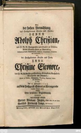 Bey der hohen Vermählung des Hochgebornen Grafen und Herrn, Herrn Adolph Christian, des H. R. R. Burggrafen und Grafen zu Dohna, ... mit ... Frau Christine Eleonore, des H. R. R. Gräfin zu Stolberg, ... welche den 27. Februarii 1755. auf dem Hochgräfl. Schloß zu Wernigerode vergnügt vollzogen wurde, wolten ihren hertzlichen Segenswunsch hiedurch unterthänigst ablegen Werner Nicolaus Ziegler, Super. Con. R. und Hofpr. Gottlieb Friederich Lange, Hof-Diaconus.