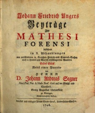 Johann Friedrich Ungers Beyträge Zur Mathesi Forensi, 1. Bestehend in X. Abhandlungen von verschiedenen in Gerichts- Polizey- und Cameral-Sachen auch in Handel und Wandel einschlagenden Materien