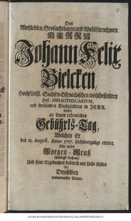 Den Wohledlen, Großachtbaren und Wohlfürnehmen Herrn Johann Felix Bielcken, Hochfürstl. Sachsen-Eisenachischen wohlbestellten Hof-Bibliothecarivm, und berühmten Buchhändlern in Jena, Wollte an seinen erfreulichen Gebũhrts-Tag, Welchen Er den 15. August. Anno 1717. höchstvergnügt erlebet, Mit diesen Morgen-Gruß schuldigst beehren, Und seine Ergebenheit dadurch ans Licht stellen Ein Demselben verbundenster Diener