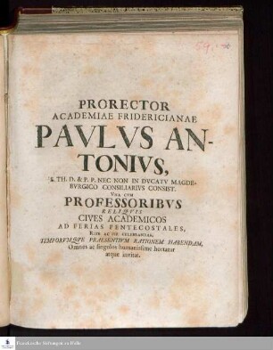 Prorector Academiae Fridericianae Pavlvs Antonivs, S.Th. D. & P.P. Nec Non In Dvcatv Magdebvrgico Consiliaribvs Consist. Vna Cvm Professoribvs Reliqvis Cives Academicos Ad Ferias Pentecostales Rite Ac Pie Celebrandas, Temporvmqve Praesentivm Rationem Habendam, Omnes ac singulos humanissime hortatur atque invitat
