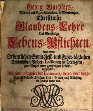 Georg Wachters, Pfarrers und Superintendent. in Memmingen, Christliche Glaubens-Lehre Und Gottseelige Lebens-Pflichten : Auß denen Ordentlichen Sonn- Fest- und Feyer-täglichen Epistolischen Vesper-Lectionen in Predigten, zum Nutzen eines gottseeligen Lebens, vorgestellet, Mit einem Register der Lectionen, deren jeder beygefügt ein bekandt Kirchen-Lied, so man nach Ablesung der Predigt singen kan