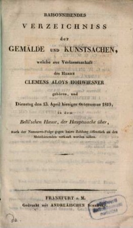 Raisonnirendes Verzeichniss der Gemälde und Kunstsachen, welche zur Verlassenschaft des Herrn Clemens Aloys Hohwiesner gehören, und Dienstag den 13. April hiesiger Ostermesse 1819, in dem Belli'schen Hause, der Hauptwache über, ... verkauft werden sollen