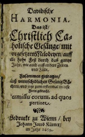 Davidische Harmonia. Das ist/ Christlich Catholische Gesänge : mit vorgesetzten Melodeyen/ auff alle hohe Fest durch das gantze Jahr; wie auch auff andere Zeiten und Fälle ; Zusammen getragen/ Auß unterschidlichen GesangBüchern/ und jetzo zum ersetnmal in dise Form gebracht