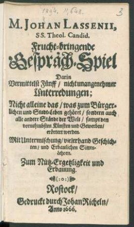 M. Johan Lassenii, SS. Theol. Candid. Frucht-bringende Gespräch-Spiel : Darin Vermittelst Fünff/ nicht unangenehmer Unterredungen ; Nicht alleine das/ was zum Bürgerlichen und Stadt-Leben gehöret/ sondern auch alle andere Stände der Welt/ sampt den vornehmbsten Künsten und Gewerben/ erörtert werden ; Mit Untermischung/ vielerhand Geschichten/ und erbaulichen Sitten-Lehren ...