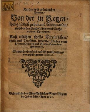 Kurtzer doch gründtlicher Bericht, Uon der zu Regenspurg jüngst gehaltene[n] Disputation, zwischen den Catholischen vnnd Lutherischen Theologen : Auß etlichen theils Lateinischen, theils auch Teutschen, fürnemer Fürsten vnnd Herrn Missiuen vnd Sendt-Schreiben genommen ; Sampt beyder seits daselbst zu disputiren, vorgeschlagenen Thesibus
